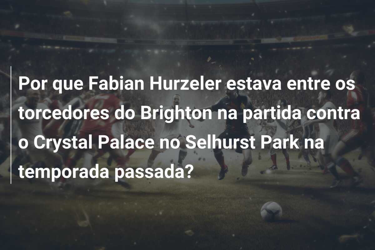 Por que Fabian Hurzeler estava entre os torcedores do Brighton na partida contra o Crystal Palace no Selhurst Park na temporada passada?