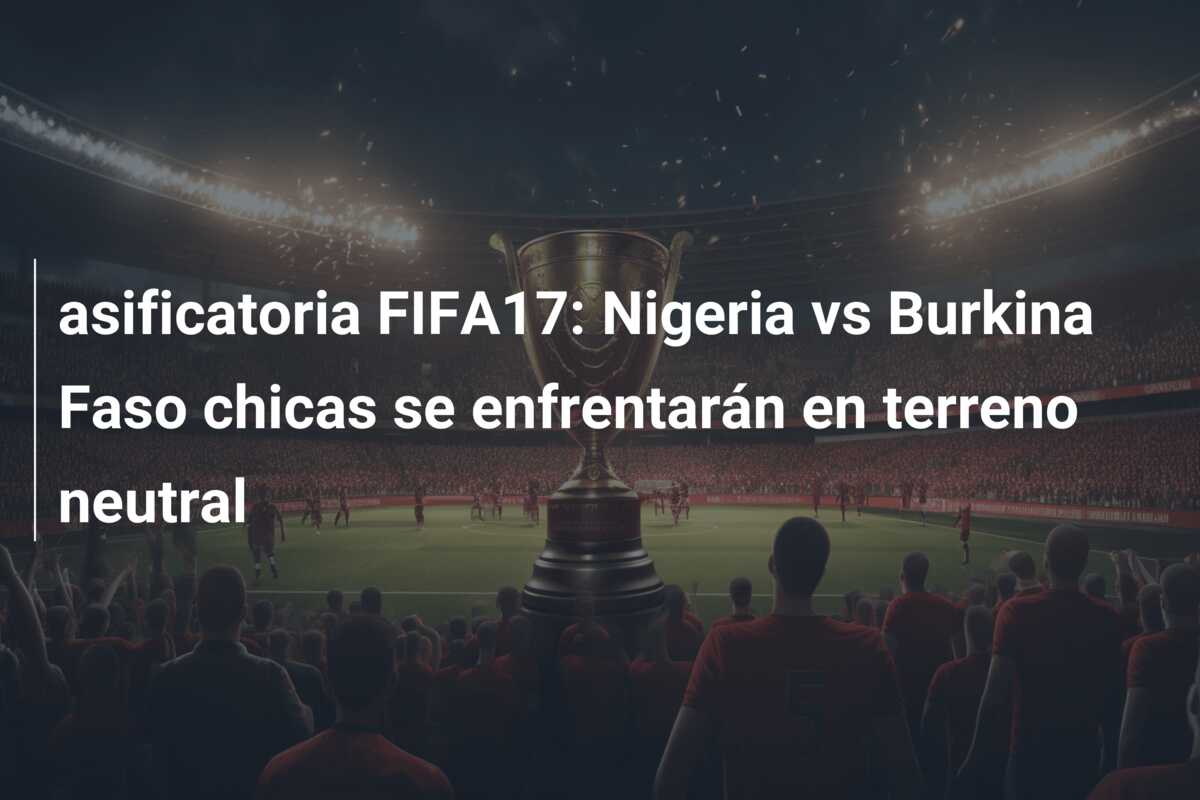 asificatoria FIFA17: Nigeria vs Burkina Faso chicas se enfrentarán en terreno neutral