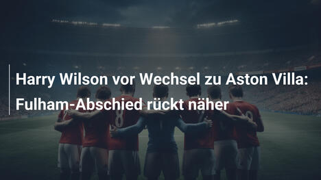 Harry Wilson vor Wechsel zu Aston Villa: Fulham-Abschied rückt näher
