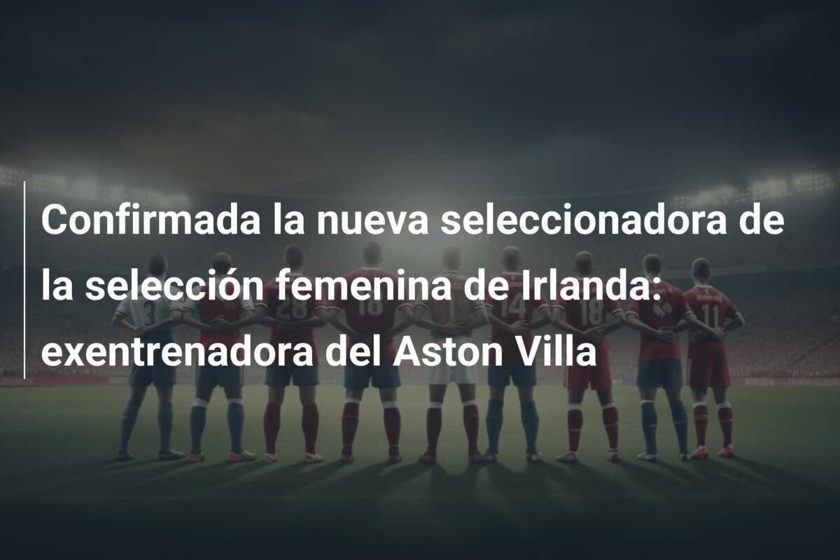 Confirmada la nueva seleccionadora de la selección femenina de Irlanda: exentrenadora del Aston Villa