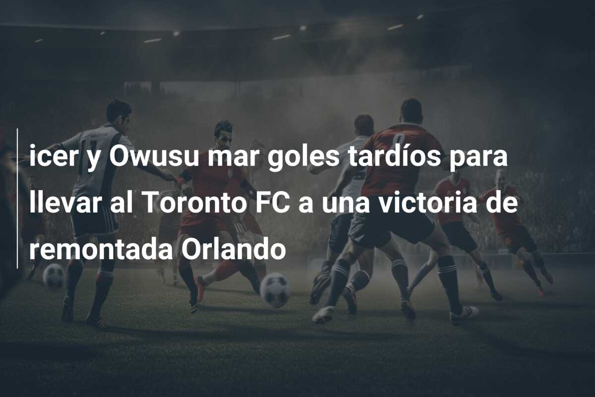 icer y Owusu mar goles tardíos para llevar al Toronto FC a una victoria de remontada Orlando