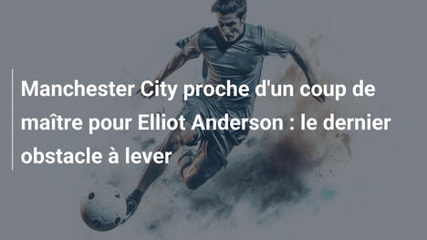 Manchester City proche d'un coup de maître pour Elliot Anderson : le dernier obstacle à lever