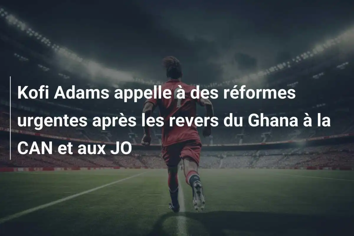 Kofi Adams appelle à des réformes urgentes après les revers du Ghana à la CAN et aux JO