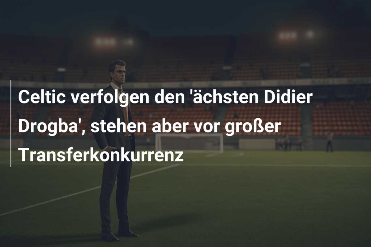 Celtic verfolgen den ‘ächsten Didier Drogba’, stehen aber vor großer Transferkonkurrenz