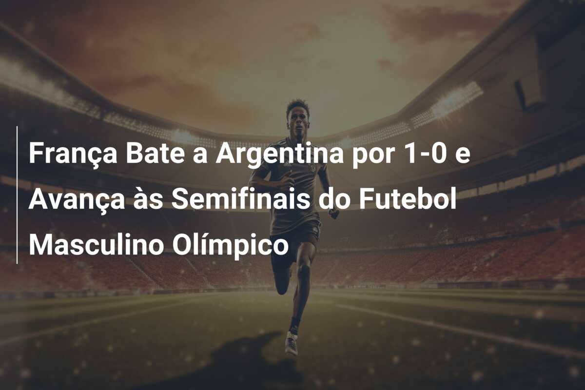 França Bate a Argentina por 1-0 e Avança às Semifinais do Futebol Masculino Olímpico