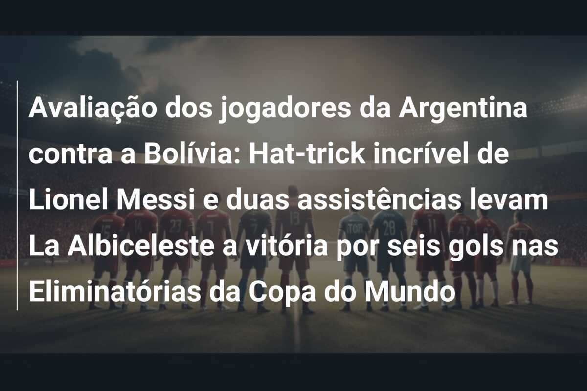 Avaliação dos jogadores da Argentina contra a Bolívia: Hat-trick incrível de Lionel Messi e duas assistências levam La Albiceleste a vitória por seis gols nas Eliminatórias da Copa do Mundo