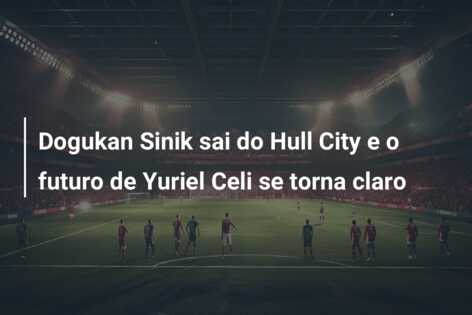 Dogukan Sinik sai do Hull City e o futuro de Yuriel Celi se torna claro
