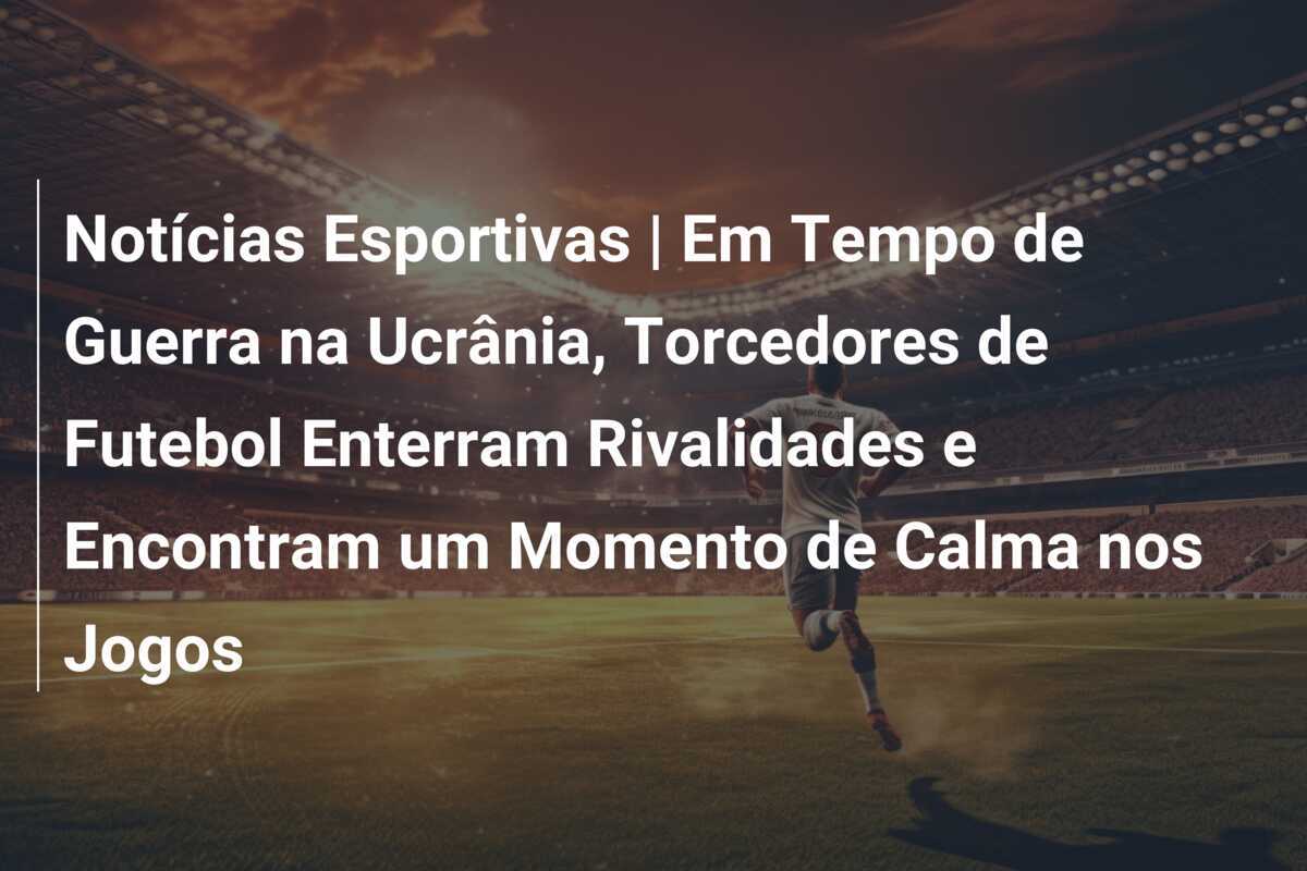 Notícias Esportivas | Em Tempo de Guerra na Ucrânia, Torcedores de Futebol Enterram Rivalidades e Encontram um Momento de Calma nos Jogos