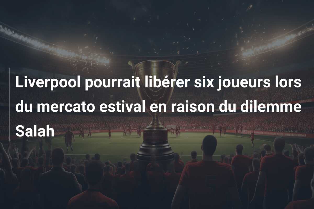 Liverpool pourrait libérer six joueurs lors du mercato estival en raison du dilemme Salah