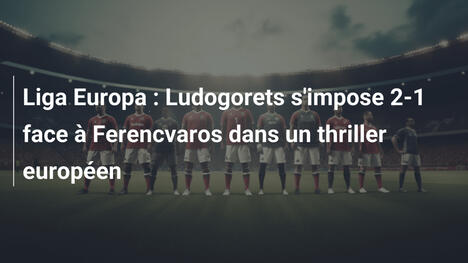 Liga Europa : Ludogorets s'impose 2-1 face à Ferencvaros dans un thriller européen