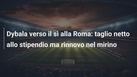 Dybala verso il sì alla Roma: taglio netto allo stipendio ma rinnovo nel mirino