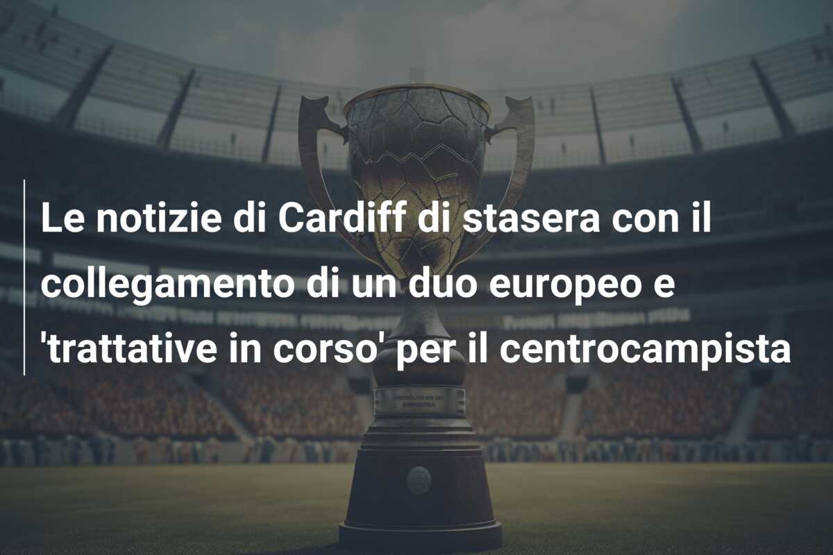 Le notizie di Cardiff di stasera con il collegamento di un duo europeo e ‘trattative in corso’ per il centrocampista