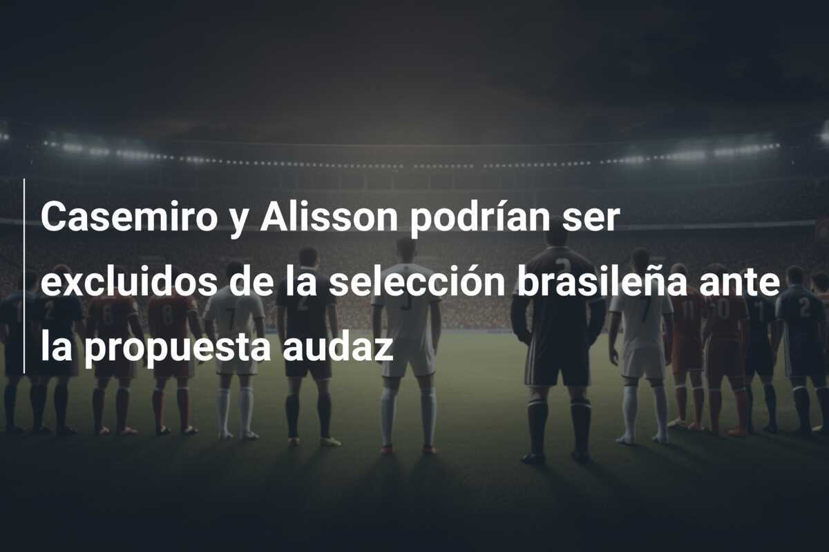 Casemiro y Alisson podrían ser excluidos de la selección brasileña ante la propuesta audaz