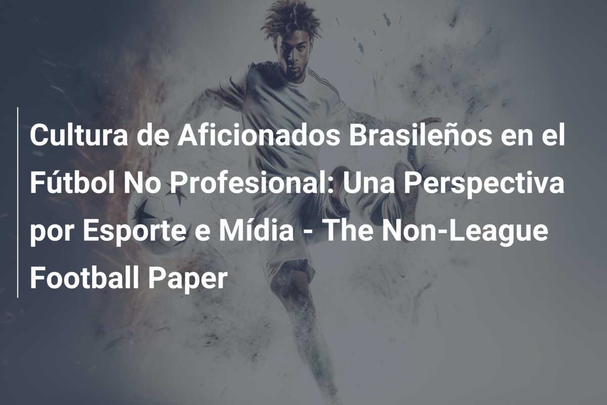 Cultura de Aficionados Brasileños en el Fútbol No Profesional: Una Perspectiva por Esporte e Mídia – The Non-League Football Paper