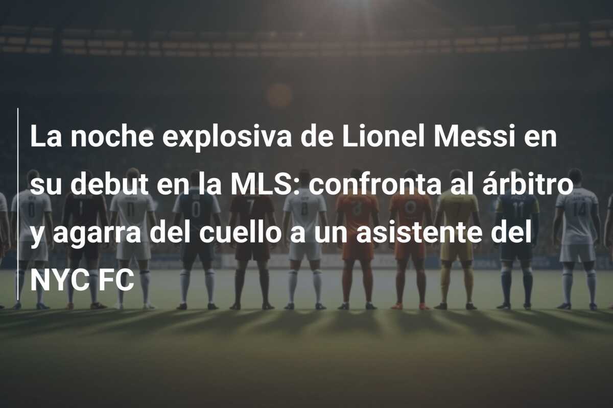 La noche explosiva de Lionel Messi en su debut en la MLS: confronta al árbitro y agarra del cuello a un asistente del NYC FC