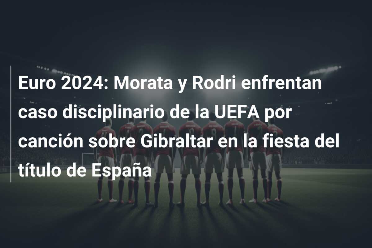 Euro 2024: Morata y Rodri enfrentan caso disciplinario de la UEFA por canción sobre Gibraltar en la fiesta del título de España