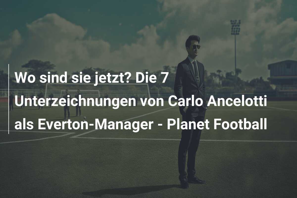 Wo sind sie jetzt? Die 7 Unterzeichnungen von Carlo Ancelotti als Everton-Manager – Planet Football