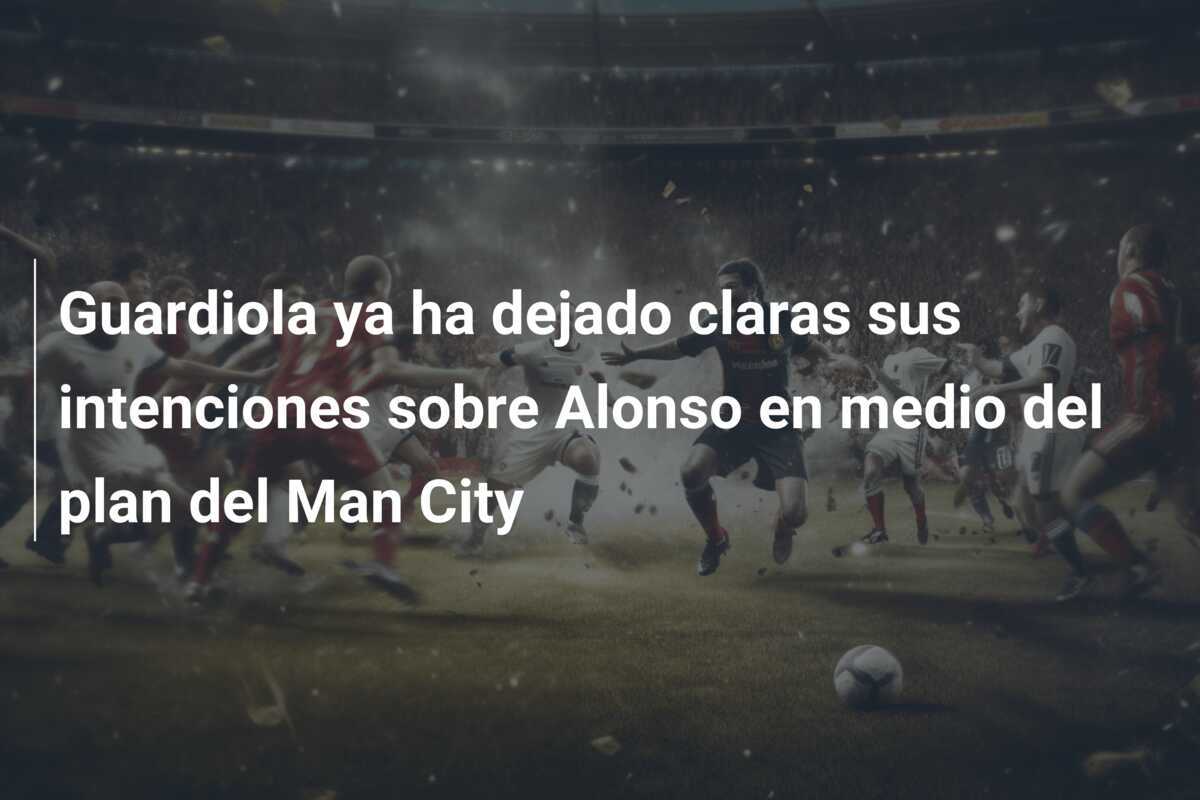 Guardiola ya ha dejado claras sus intenciones sobre Alonso en medio del plan del Man City