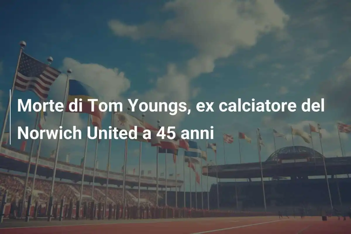 Morte di Tom Youngs, ex calciatore del Norwich United a 45 anni
