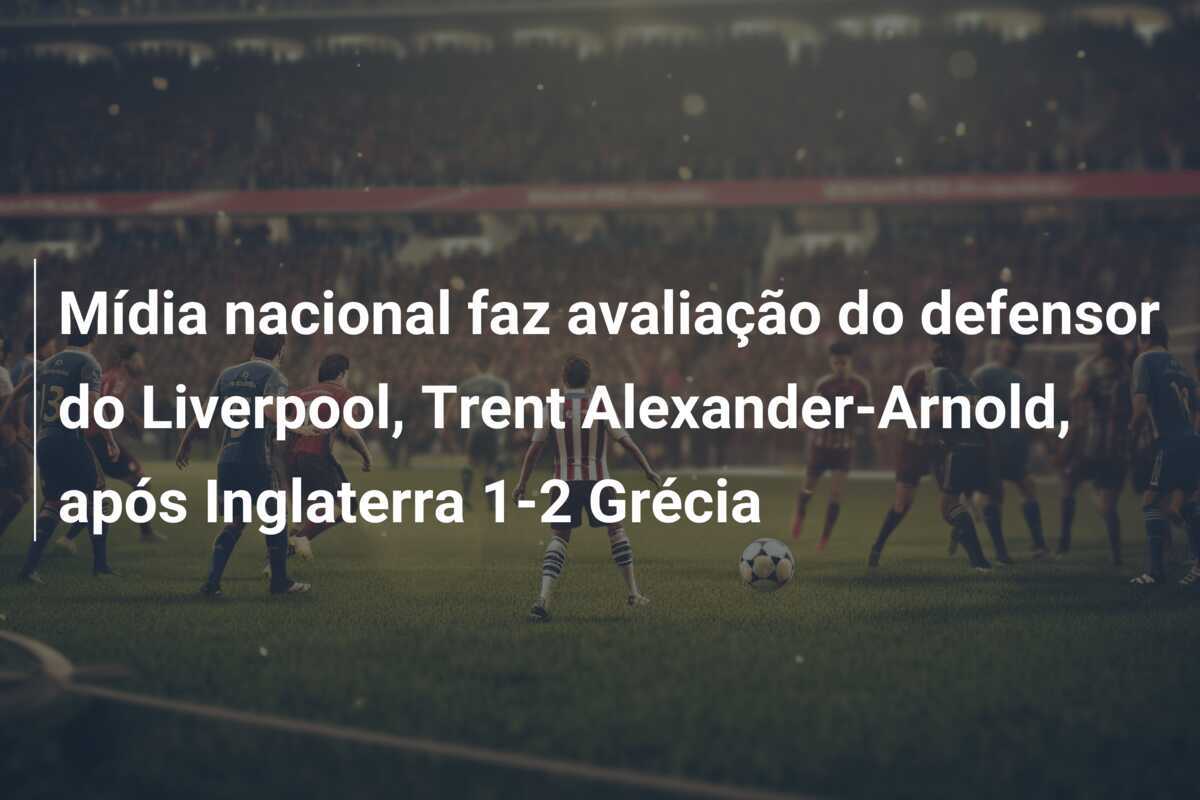 Mídia nacional faz avaliação do defensor do Liverpool, Trent Alexander-Arnold, após Inglaterra 1-2 Grécia