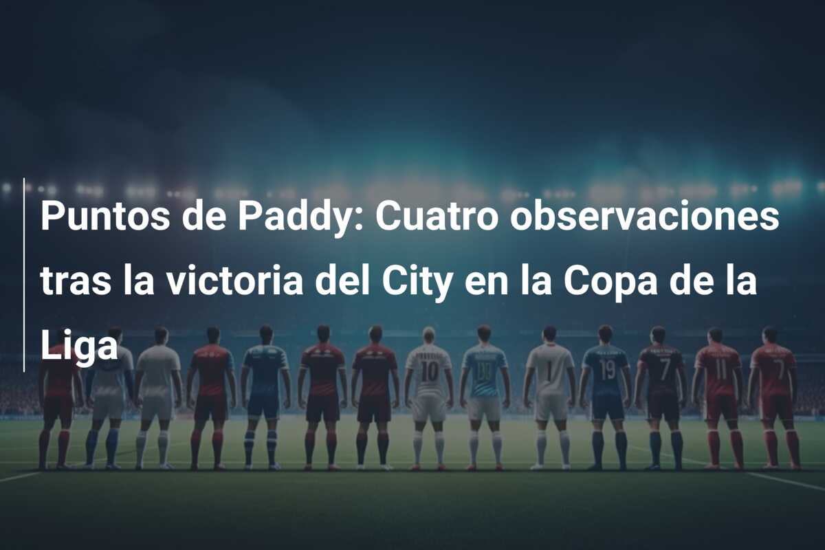 Puntos de Paddy: Cuatro observaciones tras la victoria del City en la Copa de la Liga