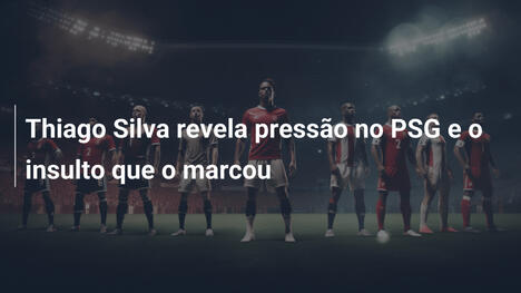Thiago Silva revela pressão no PSG e o insulto que o marcou