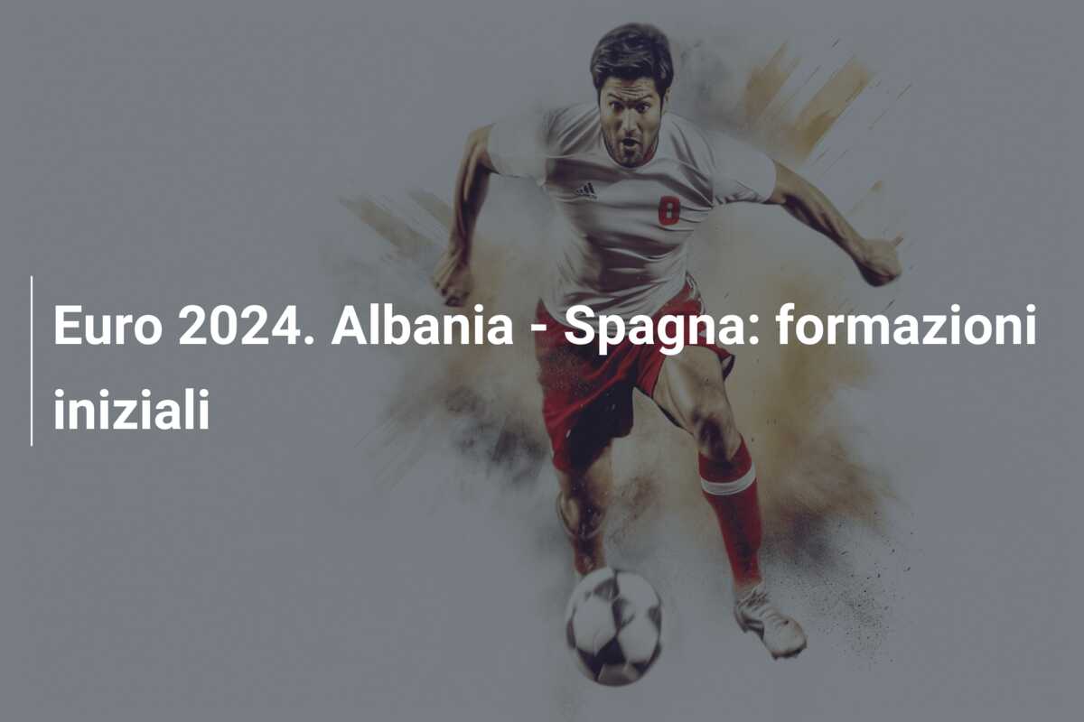 Euro 2024. Albania – Spagna: formazioni iniziali