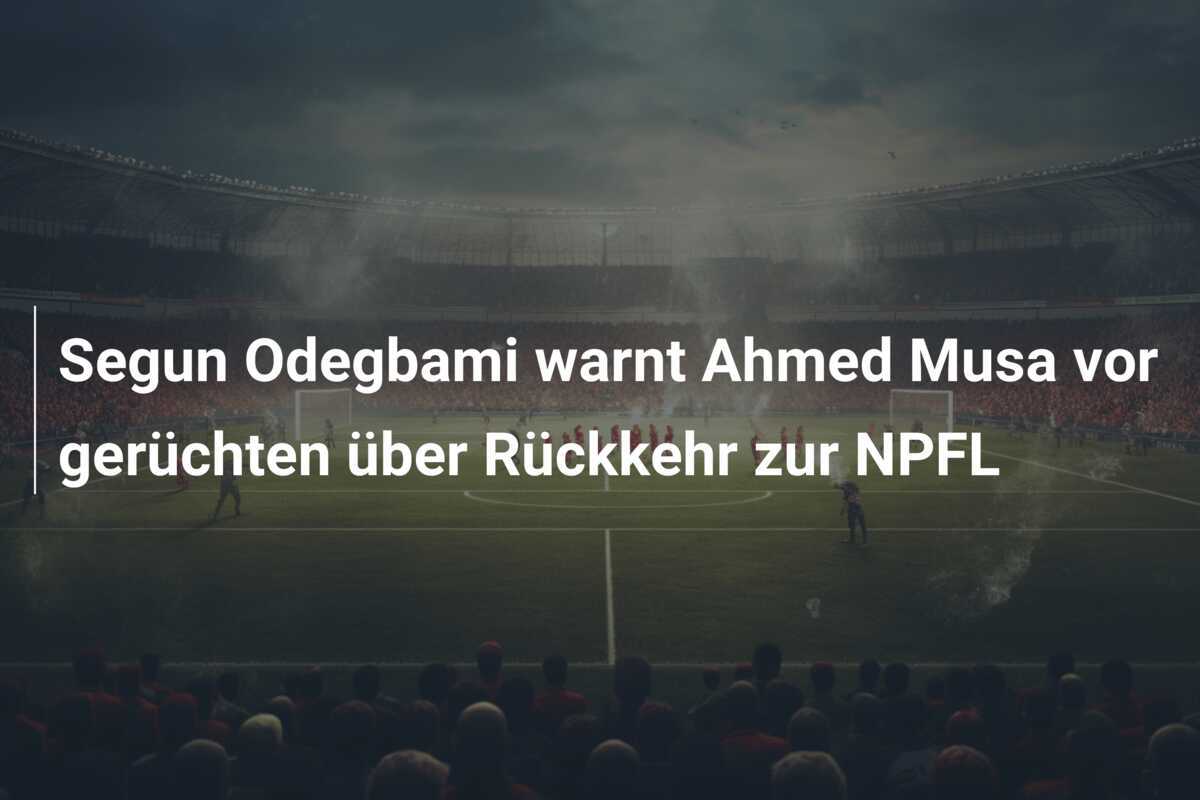 Segun Odegbami warnt Ahmed Musa vor gerüchten über Rückkehr zur NPFL