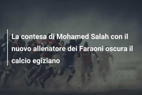 La contesa di Mohamed Salah con il nuovo allenatore dei Faraoni oscura il calcio egiziano