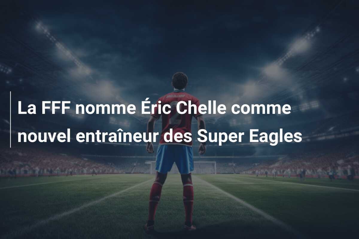 La FFF nomme Éric Chelle comme nouvel entraîneur des Super Eagles