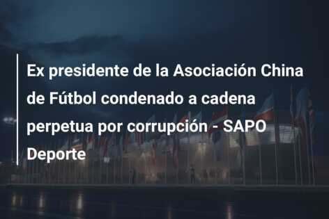 Ex presidente de la Asociación China de Fútbol condenado a cadena perpetua por corrupción – SAPO Deporte