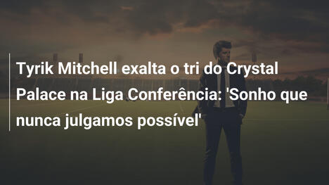 Tyrik Mitchell exalta o tri do Crystal Palace na Liga Conferência: 'Sonho que nunca julgamos possível'