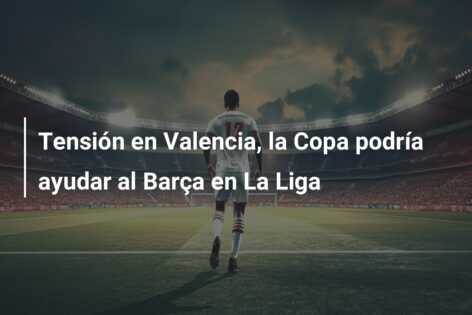 Tensión en Valencia, la Copa podría ayudar al Barça en La Liga