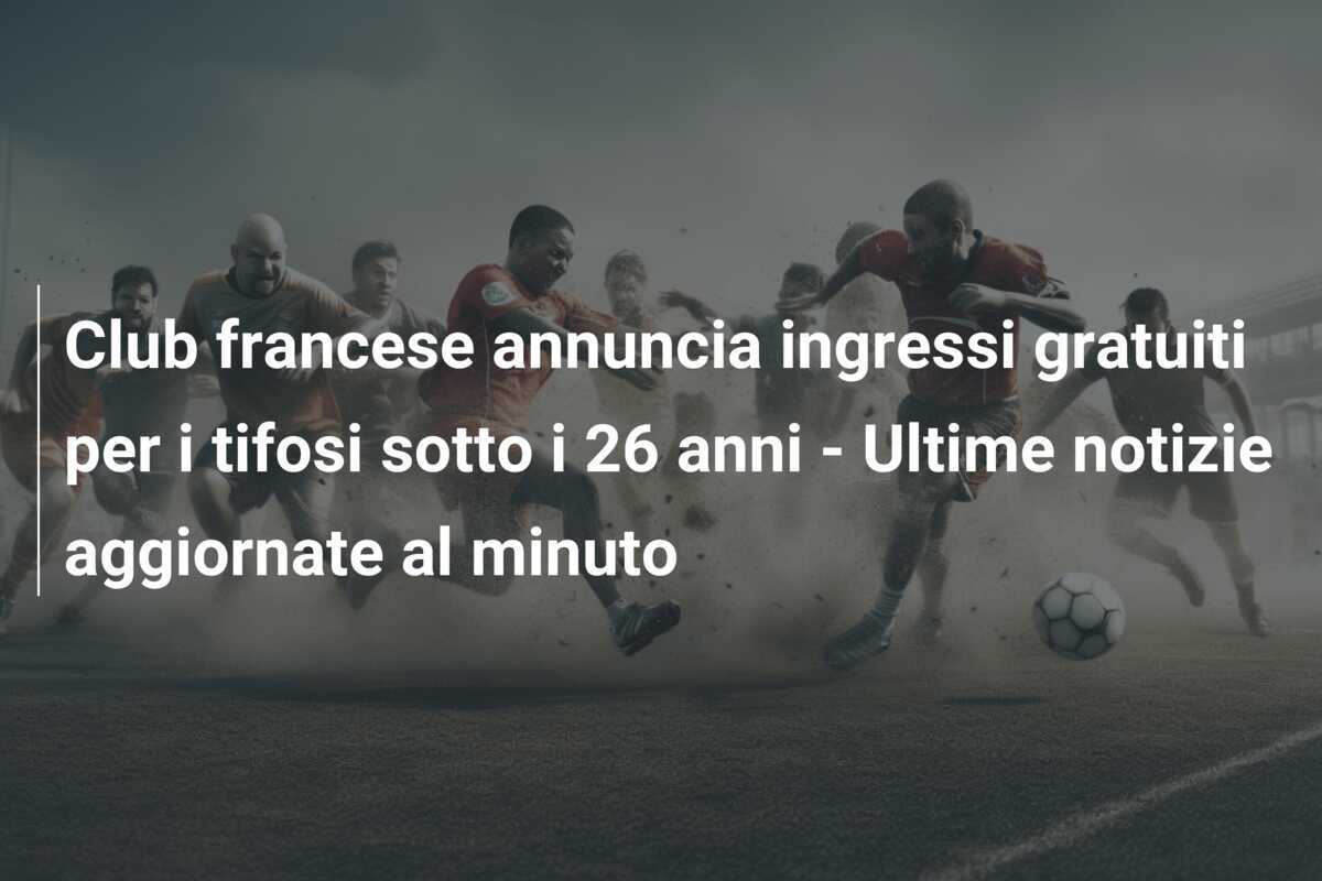 Club francese annuncia ingressi gratuiti per i tifosi sotto i 26 anni - Ultime notizie aggiornate al minuto