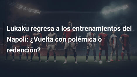 Lukaku regresa a los entrenamientos del Napoli: ¿Vuelta con polémica o redención?
