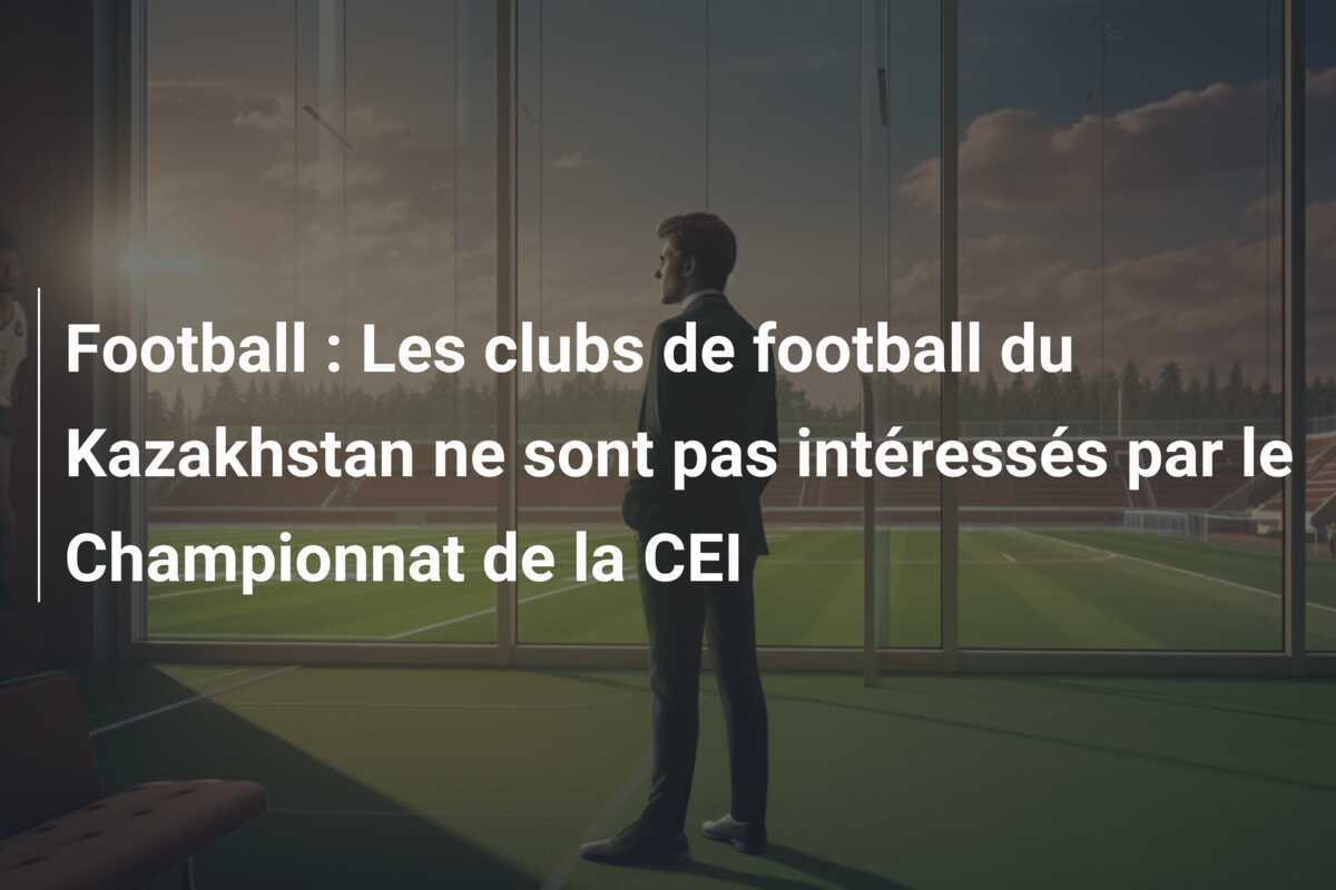 Football : Les clubs de football du Kazakhstan ne sont pas intéressés par le Championnat de la CEI