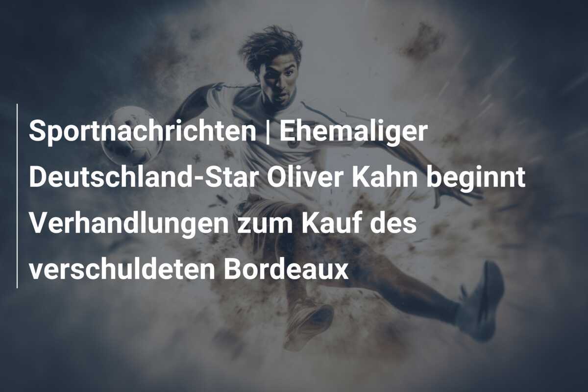 Sportnachrichten | Ehemaliger Deutschland-Star Oliver Kahn beginnt Verhandlungen zum Kauf des verschuldeten Bordeaux