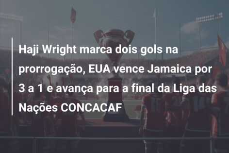Haji Wright marca dois gols na prorrogação, EUA vence Jamaica por 3 a 1 e avança para a final da Liga das Nações CONCACAF