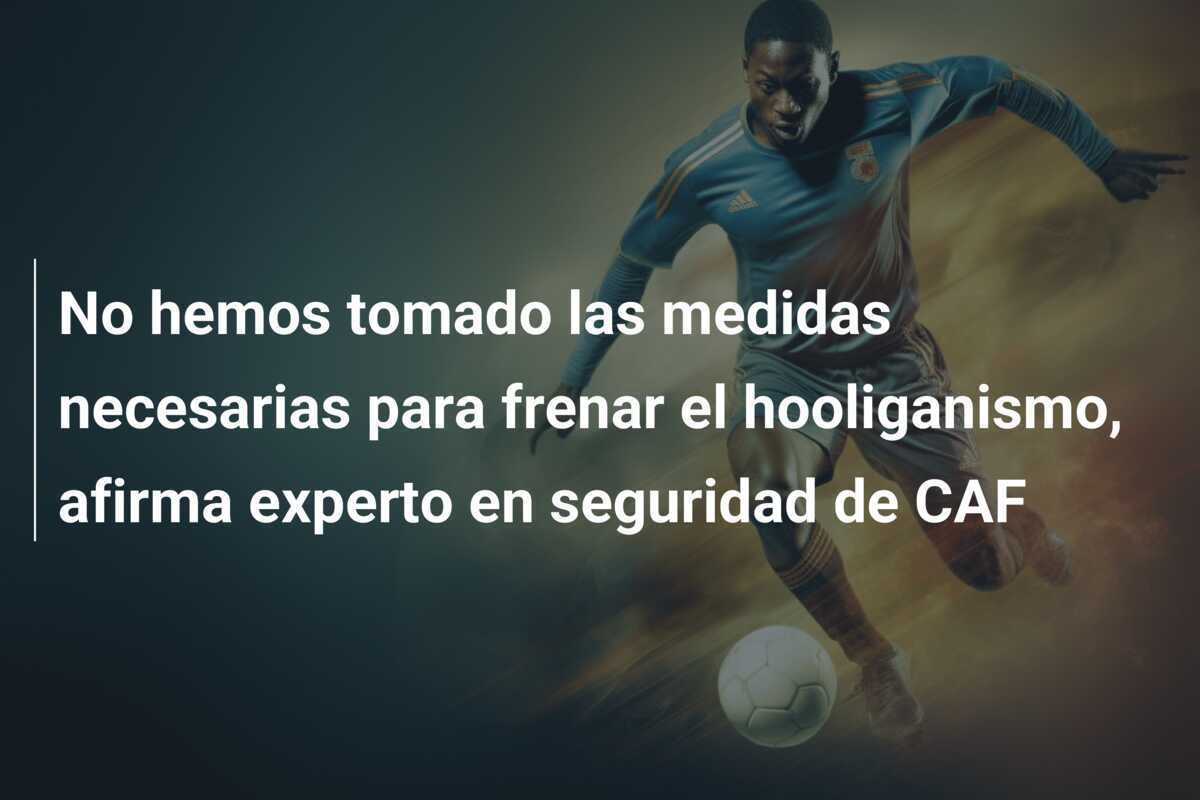 No hemos tomado las medidas necesarias para frenar el hooliganismo, afirma experto en seguridad de CAF