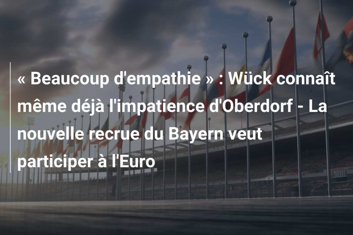 « Beaucoup d'empathie » : Wück connaît même déjà l'impatience d'Oberdorf - La nouvelle recrue du Bayern veut participer à l'Euro