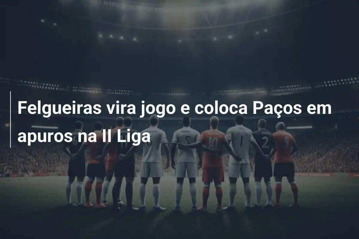Felgueiras vira jogo e coloca Paços em apuros na II Liga