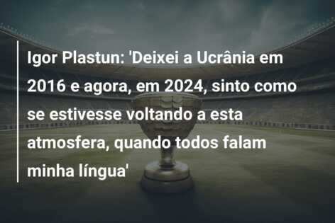Igor Plastun: ‘Deixei a Ucrânia em 2016 e agora, em 2024, sinto como se estivesse voltando a esta atmosfera, quando todos falam minha língua’