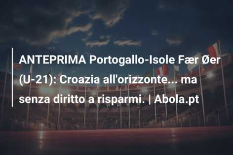 ANTEPRIMA Portogallo-Isole Fær Øer (U-21): Croazia all’orizzonte… ma senza diritto a risparmi. | Abola.pt