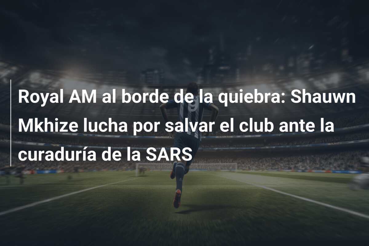 Royal AM al borde de la quiebra: Shauwn Mkhize lucha por salvar el club ante la curaduría de la SARS