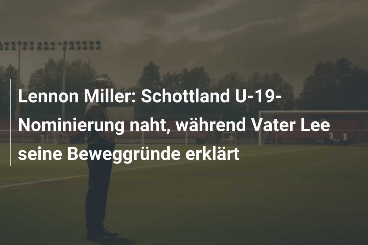 Lennon Miller: Schottland U-19-Nominierung naht, während Vater Lee seine Beweggründe erklärt