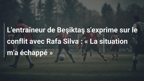 L'entraîneur de Beşiktaş s'exprime sur le conflit avec Rafa Silva : « La situation m'a échappé »