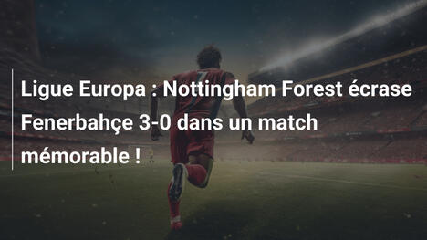 Ligue Europa : Nottingham Forest écrase Fenerbahçe 3-0 dans un match mémorable !