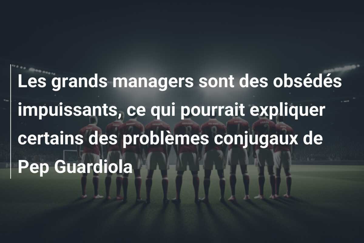 Les grands managers sont des obsédés impuissants, ce qui pourrait expliquer certains des problèmes conjugaux de Pep Guardiola