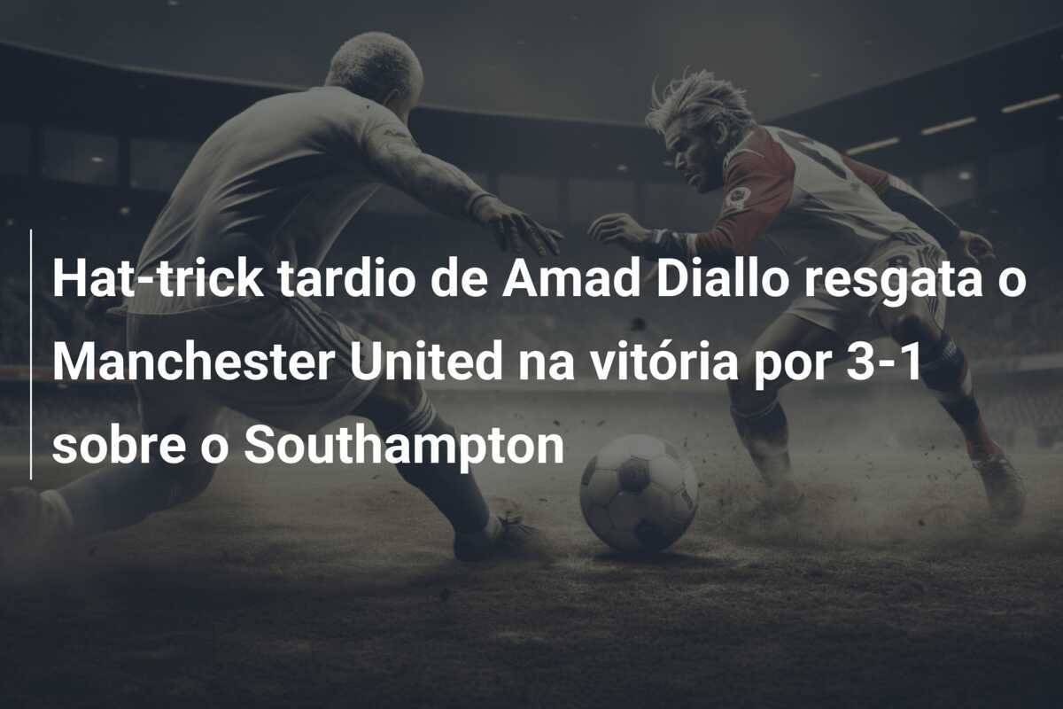 Hat-trick tardio de Amad Diallo resgata o Manchester United na vitória por 3-1 sobre o Southampton