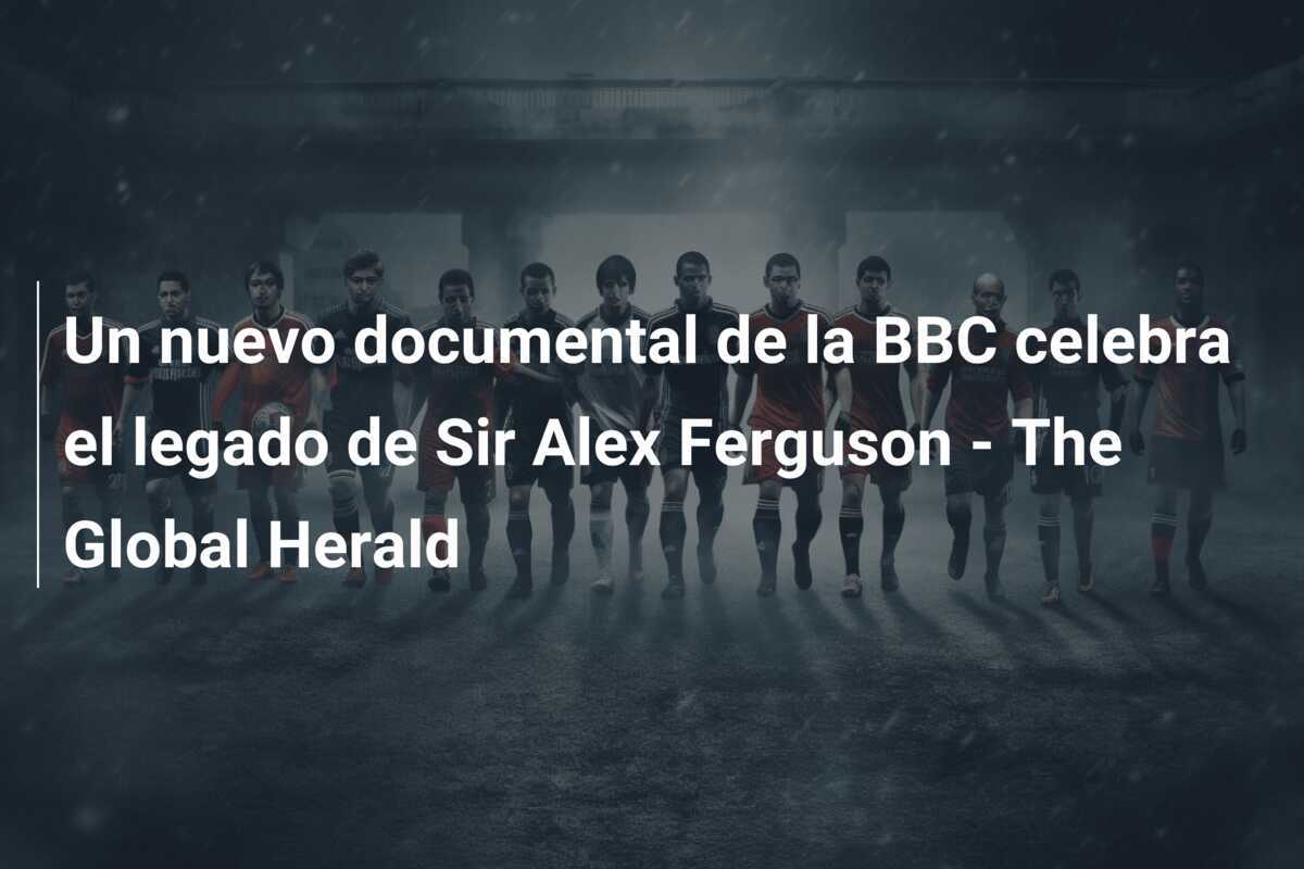 Un nuevo documental de la BBC celebra el legado de Sir Alex Ferguson - The Global Herald